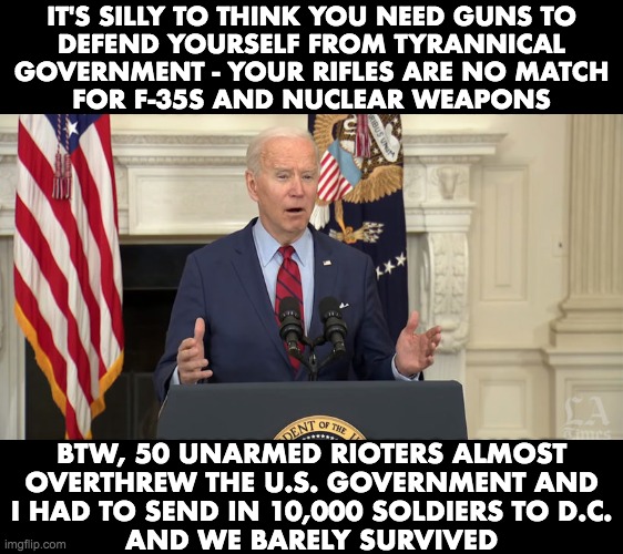 No Malarkey | IT'S SILLY TO THINK YOU NEED GUNS TO
DEFEND YOURSELF FROM TYRANNICAL
GOVERNMENT - YOUR RIFLES ARE NO MATCH
FOR F-35S AND NUCLEAR WEAPONS; BTW, 50 UNARMED RIOTERS ALMOST
OVERTHREW THE U.S. GOVERNMENT AND
I HAD TO SEND IN 10,000 SOLDIERS TO D.C.
AND WE BARELY SURVIVED | image tagged in joe biden,capitol hill,gun control,no malarkey | made w/ Imgflip meme maker