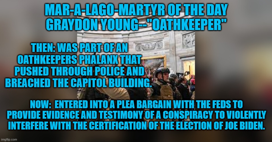 Powerful people are nervous. | MAR-A-LAGO-MARTYR OF THE DAY
GRAYDON YOUNG--"OATHKEEPER"; THEN: WAS PART OF AN OATHKEEPERS PHALANX THAT PUSHED THROUGH POLICE AND BREACHED THE CAPITOL BUILDING. NOW:  ENTERED INTO A PLEA BARGAIN WITH THE FEDS TO PROVIDE EVIDENCE AND TESTIMONY OF A CONSPIRACY TO VIOLENTLY INTERFERE WITH THE CERTIFICATION OF THE ELECTION OF JOE BIDEN. | image tagged in politics | made w/ Imgflip meme maker
