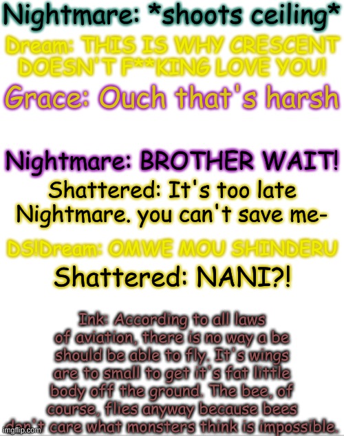 Incorrect quotes! | Nightmare: *shoots ceiling*; Dream: THIS IS WHY CRESCENT DOESN'T F**KING LOVE YOU! Grace: Ouch that's harsh; Nightmare: BROTHER WAIT! Shattered: It's too late Nightmare. you can't save me-; DS!Dream: OMWE MOU SHINDERU; Ink: According to all laws of aviation, there is no way a be should be able to fly. It's wings are to small to get it's fat little body off the ground. The bee, of course, flies anyway because bees don't care what monsters think is impossible. Shattered: NANI?! | image tagged in blank white template | made w/ Imgflip meme maker