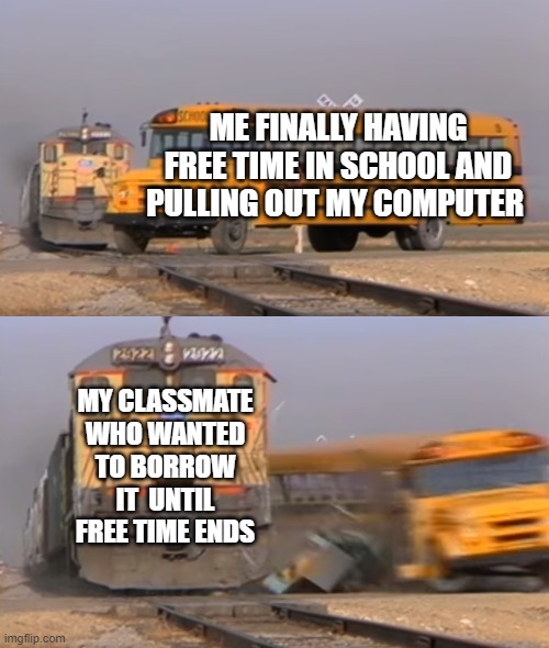 A train hitting a school bus | ME FINALLY HAVING FREE TIME IN SCHOOL AND PULLING OUT MY COMPUTER; MY CLASSMATE WHO WANTED TO BORROW IT  UNTIL FREE TIME ENDS | image tagged in a train hitting a school bus,funny meme | made w/ Imgflip meme maker