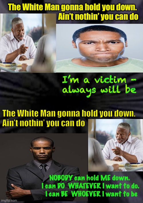 WHO are YOU? | The White Man gonna hold you down. 
Ain’t nothin’ you can do; I’m a victim -
always will be; The White Man gonna hold you down. 
Ain’t nothin’ you can do; NOBODY can hold ME down.  
I can DO  WHATEVER I want to do. 
I can BE  WHOEVER I want to be | image tagged in dems want you to fail,to be dependent,republicans believe adults take care of themselves,you have the power over your life | made w/ Imgflip meme maker