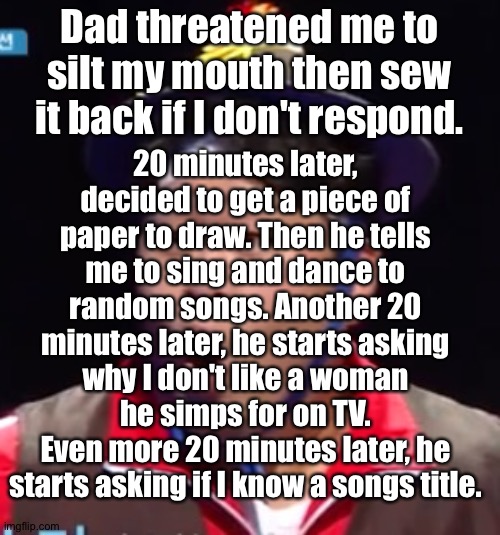 SIICK | Dad threatened me to silt my mouth then sew it back if I don't respond. 20 minutes later, decided to get a piece of paper to draw. Then he tells me to sing and dance to random songs. Another 20 minutes later, he starts asking why I don't like a woman he simps for on TV.
Even more 20 minutes later, he starts asking if I know a songs title. | image tagged in pogging seyoon higher quality | made w/ Imgflip meme maker