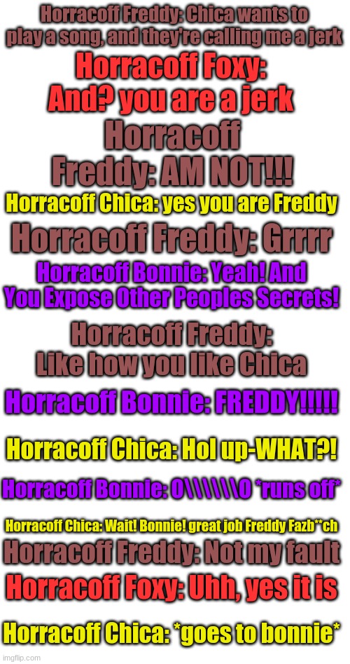 Part 2 | Horracoff Freddy: Chica wants to play a song, and they're calling me a jerk; Horracoff Foxy: And? you are a jerk; Horracoff Freddy: AM NOT!!! Horracoff Chica: yes you are Freddy; Horracoff Freddy: Grrrr; Horracoff Bonnie: Yeah! And You Expose Other Peoples Secrets! Horracoff Freddy: Like how you like Chica; Horracoff Bonnie: FREDDY!!!!! Horracoff Chica: Hol up-WHAT?! Horracoff Bonnie: O\\\\\\O *runs off*; Horracoff Chica: Wait! Bonnie! great job Freddy Fazb**ch; Horracoff Freddy: Not my fault; Horracoff Foxy: Uhh, yes it is; Horracoff Chica: *goes to bonnie* | image tagged in blank white template | made w/ Imgflip meme maker