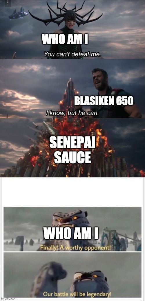 The past seven days leaderboard in a nutshell (sorry if I spell wrong) | WHO AM I; BLASIKEN 650; SENEPAI SAUCE; WHO AM I | image tagged in finally a worthy opponent,you can't defeat me,epic battle | made w/ Imgflip meme maker