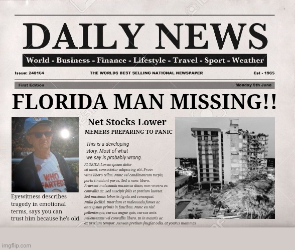 Too soon? | FLORIDA MAN MISSING!! MEMERS PREPARING TO PANIC; Net Stocks Lower; This is a developing story. Most of what we say is probably wrong. FLORIDA Lorem ipsum dolor sit amet, consectetur adipiscing elit. Proin vitae libero tellus. Nunc vel condimentum turpis, porta tincidunt purus. Sed a nunc libero. Praesent malesuada maximus diam, non viverra ex convallis ac. Sed suscipit felis et pretium laoreet. Sed maximus lobortis ligula sed consequat. Nulla facilisi. Interdum et malesuada fames ac ante ipsum primis in faucibus. Nunc eu nisl pellentesque, cursus augue quis, cursus ante. Pellentesque vel convallis libero. In in mauris ac 
ex pretium tempor. Aenean pretium feugiat odio, at yourus mammas; Eyewitness describes tragedy in emotional terms, says you can trust him because he's old. | image tagged in newspaper,florida man,tragedy,dark humor,oh the humanity,sorry not sorry | made w/ Imgflip meme maker