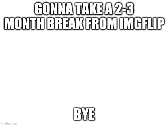 Bye | GONNA TAKE A 2-3 MONTH BREAK FROM IMGFLIP; BYE | image tagged in blank white template,bye,imgflip,why are you reading this | made w/ Imgflip meme maker