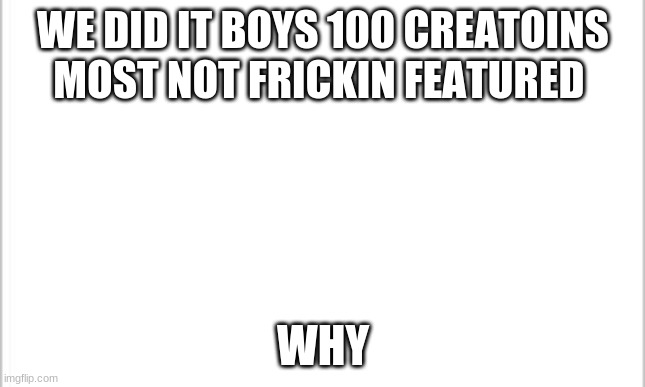 hell yea | WE DID IT BOYS 100 CREATOINS MOST NOT FRICKIN FEATURED; WHY | image tagged in white background | made w/ Imgflip meme maker