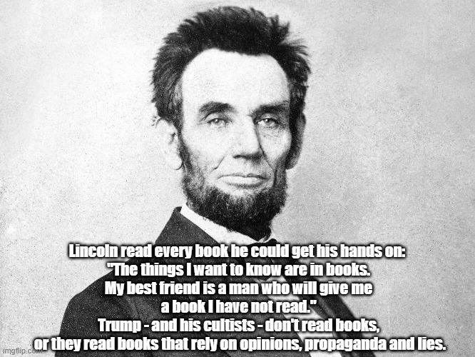 "What Does It Mean That Lincoln Read Every Book He Could Get His Hands On Whereas It Appears That Trump Never Read A Book" | Lincoln read every book he could get his hands on:  
"The things I want to know are in books. 
My best friend is a man who will give me 
a book I have not read." 
Trump - and his cultists - don't read books, 
or they read books that rely on opinions, propaganda and lies. | image tagged in lincoln,trump,reading,intelligence,honest abe read every book he could get his hands on | made w/ Imgflip meme maker