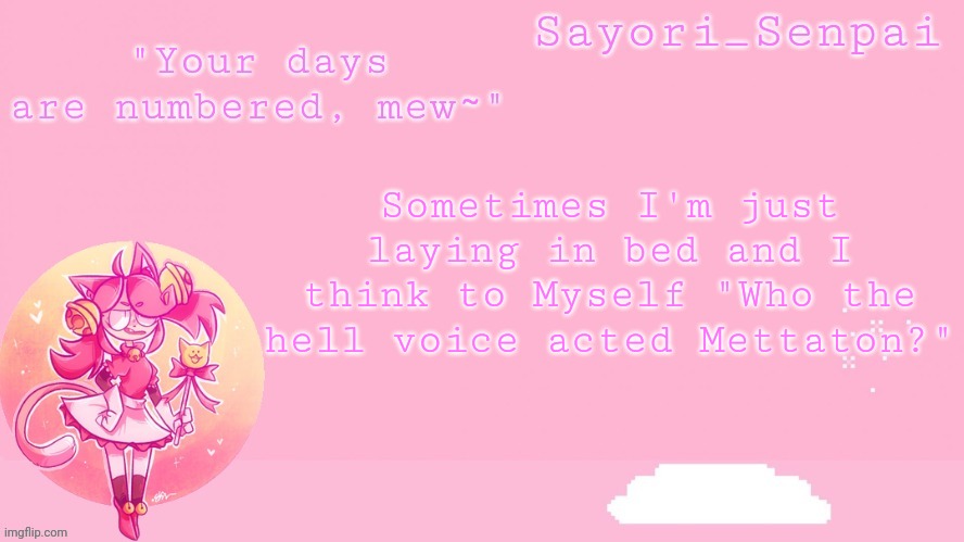 Sayori's Mew Mew temp | Sometimes I'm just laying in bed and I think to Myself "Who the hell voice acted Mettaton?" | image tagged in sayori's mew mew temp | made w/ Imgflip meme maker