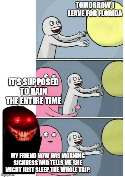 Vacation | TOMORROW I LEAVE FOR FLORIDA; IT'S SUPPOSED TO RAIN THE ENTIRE TIME; MY FRIEND NOW HAS MORNING SICKNESS AND TELLS ME SHE MIGHT JUST SLEEP THE WHOLE TRIP. | image tagged in running away ballon scary | made w/ Imgflip meme maker