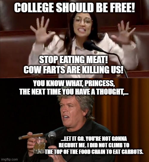 Ron White's take on AOC | COLLEGE SHOULD BE FREE! STOP EATING MEAT! COW FARTS ARE KILLING US! YOU KNOW WHAT, PRINCESS, THE NEXT TIME YOU HAVE A THOUGHT,... ...LET IT GO. YOU'RE NOT GONNA RECRUIT ME. I DID NOT CLIMB TO THE TOP OF THE FOOD CHAIN TO EAT CARROTS. | image tagged in aoc tantrum,ron white,memes,college,food,cow | made w/ Imgflip meme maker