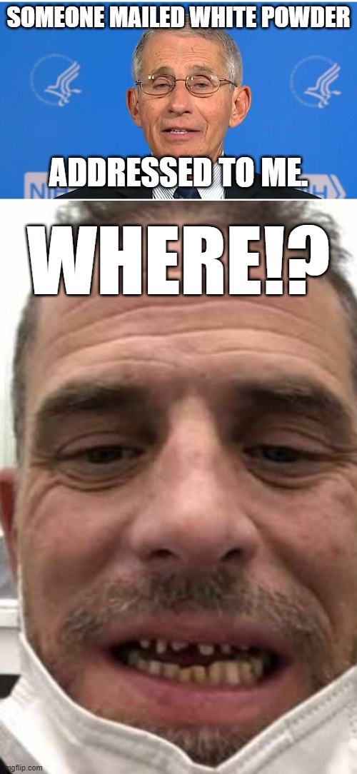 Hunter Biden wants Fauci's drugs | SOMEONE MAILED WHITE POWDER; ADDRESSED TO ME. WHERE!? | image tagged in dr fauci,hunter biden meth mouth before and after,memes,drugs,bad joke,white house | made w/ Imgflip meme maker
