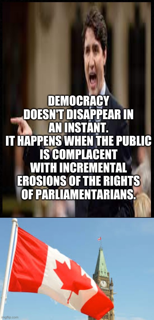 DEMOCRACY DOESN'T DISAPPEAR IN AN INSTANT.
IT HAPPENS WHEN THE PUBLIC IS COMPLACENT WITH INCREMENTAL EROSIONS OF THE RIGHTS OF PARLIAMENTARIANS. | image tagged in justin trudeau,corruption,democracy,political meme | made w/ Imgflip meme maker
