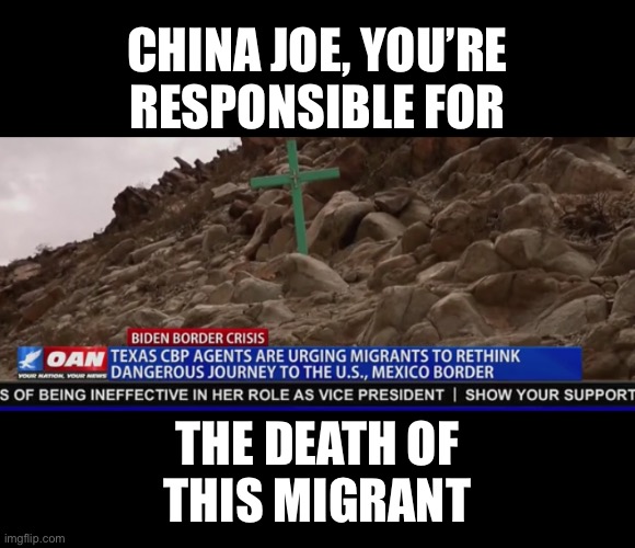 Joe Biden is responsible for the death of every migrant! | CHINA JOE, YOU’RE
RESPONSIBLE FOR; THE DEATH OF
THIS MIGRANT | image tagged in joe biden,creepy joe biden,biden,democrat party,government corruption,responsibility | made w/ Imgflip meme maker