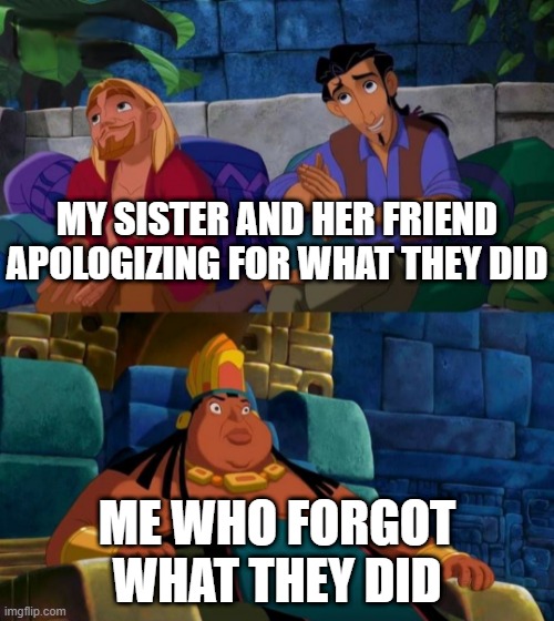 didn't forgive just forgot immediately | MY SISTER AND HER FRIEND APOLOGIZING FOR WHAT THEY DID; ME WHO FORGOT WHAT THEY DID | image tagged in road to el dorado | made w/ Imgflip meme maker