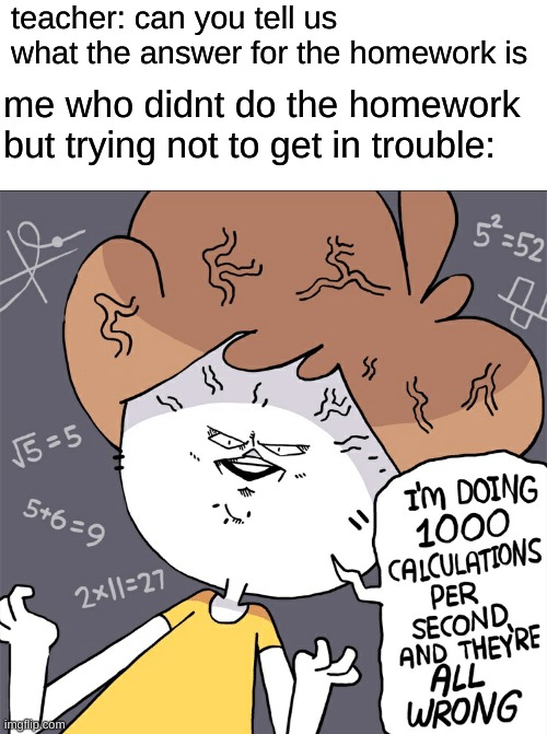 Im doing 1000 calculation per second and they're all wrong | teacher: can you tell us what the answer for the homework is; me who didnt do the homework but trying not to get in trouble: | image tagged in im doing 1000 calculation per second and they're all wrong | made w/ Imgflip meme maker