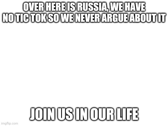 Blank White Template | OVER HERE IS RUSSIA, WE HAVE NO TIC TOK SO WE NEVER ARGUE ABOUT IT; JOIN US IN OUR LIFE | image tagged in blank white template | made w/ Imgflip meme maker