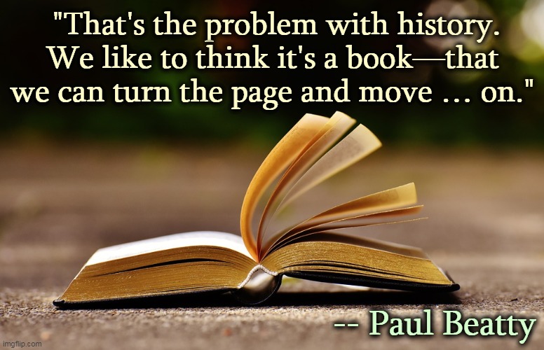 But it isn't and we can't. | "That's the problem with history. We like to think it's a book—that we can turn the page and move … on."; -- Paul Beatty | image tagged in history,race,time,america | made w/ Imgflip meme maker