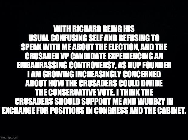 The RUP is supposed to be a big-tent and catch-all party for right-of-centre ideologies. | WITH RICHARD BEING HIS USUAL CONFUSING SELF AND REFUSING TO SPEAK WITH ME ABOUT THE ELECTION, AND THE CRUSADER VP CANDIDATE EXPERIENCING AN EMBARRASSING CONTROVERSY, AS RUP FOUNDER I AM GROWING INCREASINGLY CONCERNED ABOUT HOW THE CRUSADERS COULD DIVIDE THE CONSERVATIVE VOTE. I THINK THE CRUSADERS SHOULD SUPPORT ME AND WUBBZY IN EXCHANGE FOR POSITIONS IN CONGRESS AND THE CABINET. | made w/ Imgflip meme maker
