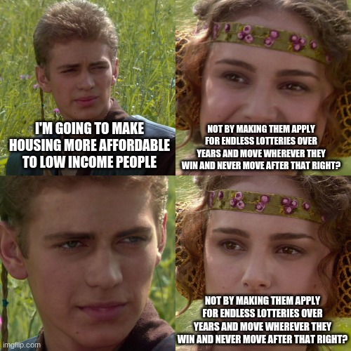 just legalize apartments and give people money | NOT BY MAKING THEM APPLY FOR ENDLESS LOTTERIES OVER YEARS AND MOVE WHEREVER THEY WIN AND NEVER MOVE AFTER THAT RIGHT? I'M GOING TO MAKE HOUSING MORE AFFORDABLE TO LOW INCOME PEOPLE; NOT BY MAKING THEM APPLY FOR ENDLESS LOTTERIES OVER YEARS AND MOVE WHEREVER THEY WIN AND NEVER MOVE AFTER THAT RIGHT? | image tagged in anakin padme 4 panel | made w/ Imgflip meme maker