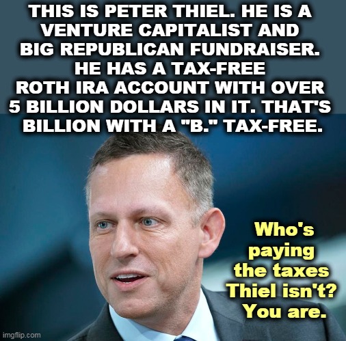 This is what they mean by "paying their fair share" of taxes. How's your IRA? Watch Mitch defend him. | THIS IS PETER THIEL. HE IS A 
VENTURE CAPITALIST AND 
BIG REPUBLICAN FUNDRAISER. 
HE HAS A TAX-FREE 
ROTH IRA ACCOUNT WITH OVER 
5 BILLION DOLLARS IN IT. THAT'S 
BILLION WITH A "B." TAX-FREE. Who's paying 
the taxes 
Thiel isn't? 
You are. | image tagged in billionaire,tax,fraud | made w/ Imgflip meme maker