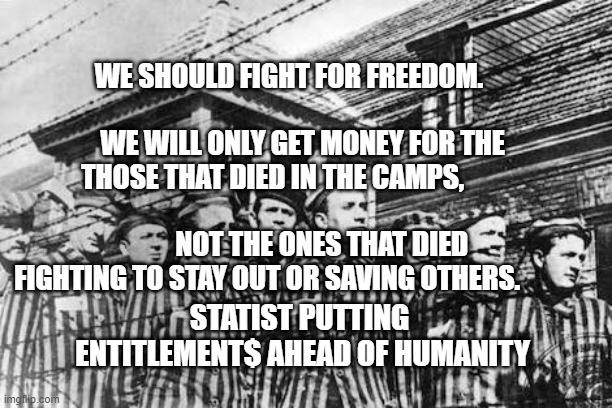 concentration camp | WE SHOULD FIGHT FOR FREEDOM.                                       WE WILL ONLY GET MONEY FOR THE THOSE THAT DIED IN THE CAMPS,                                                       NOT THE ONES THAT DIED FIGHTING TO STAY OUT OR SAVING OTHERS. STATIST PUTTING  ENTITLEMENT$ AHEAD OF HUMANITY | image tagged in concentration camp | made w/ Imgflip meme maker