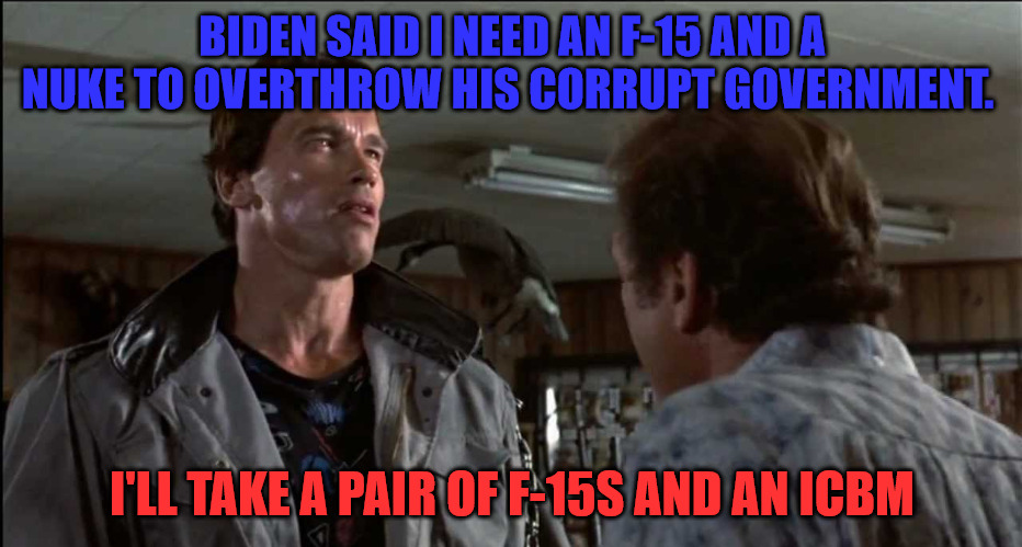 ICBM For Joe | BIDEN SAID I NEED AN F-15 AND A NUKE TO OVERTHROW HIS CORRUPT GOVERNMENT. I'LL TAKE A PAIR OF F-15S AND AN ICBM | image tagged in terminator - gun store - flower shop | made w/ Imgflip meme maker