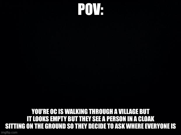 OP OCs allowed but d o n ‘ t kill them | POV:; YOU’RE OC IS WALKING THROUGH A VILLAGE BUT IT LOOKS EMPTY BUT THEY SEE A PERSON IN A CLOAK SITTING ON THE GROUND SO THEY DECIDE TO ASK WHERE EVERYONE IS | image tagged in black background | made w/ Imgflip meme maker