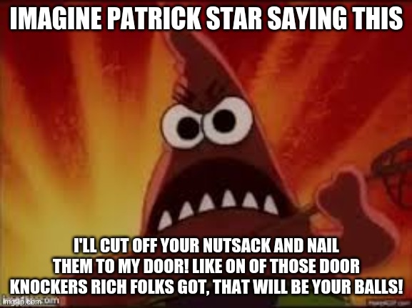 i wonder WHY this is a meme | IMAGINE PATRICK STAR SAYING THIS; I'LL CUT OFF YOUR NUTSACK AND NAIL THEM TO MY DOOR! LIKE ON OF THOSE DOOR KNOCKERS RICH FOLKS GOT, THAT WILL BE YOUR BALLS! | image tagged in angry patrick | made w/ Imgflip meme maker