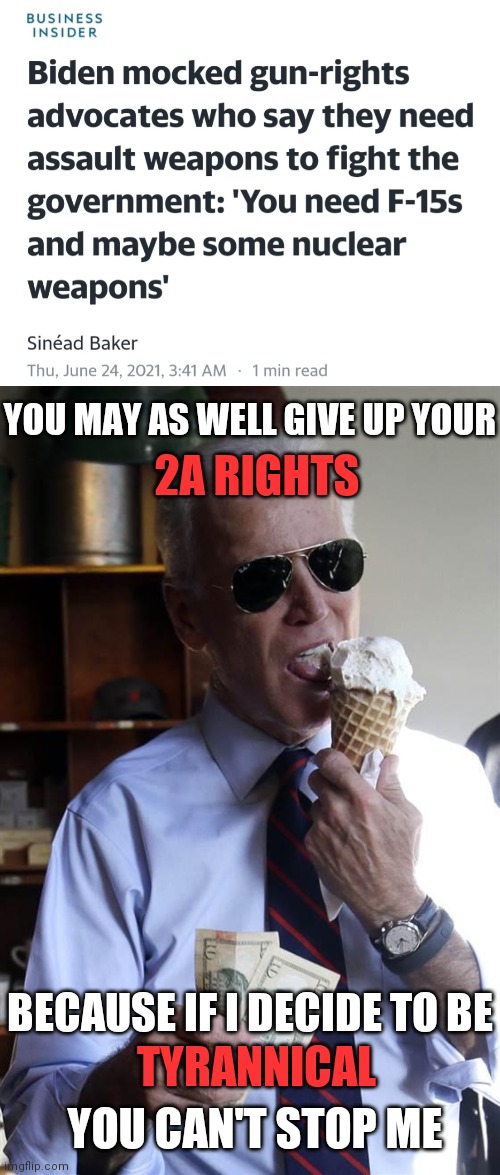 Biden gave a sleepy address on gun violence using a 20 year old study and mentioned the below | YOU MAY AS WELL GIVE UP YOUR; 2A RIGHTS; BECAUSE IF I DECIDE TO BE; TYRANNICAL; YOU CAN'T STOP ME | image tagged in joe biden ice cream and cash,tyrannical government,biden,gun control,democrats | made w/ Imgflip meme maker