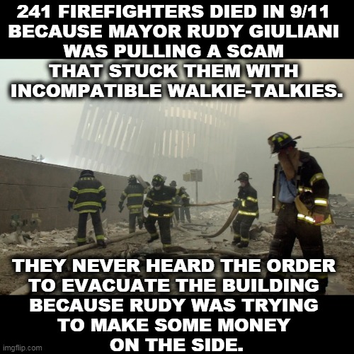 The blood of those dead firefighters is on Giuliani's hands. | 241 FIREFIGHTERS DIED IN 9/11 
BECAUSE MAYOR RUDY GIULIANI 
WAS PULLING A SCAM 
THAT STUCK THEM WITH 
INCOMPATIBLE WALKIE-TALKIES. THEY NEVER HEARD THE ORDER 
TO EVACUATE THE BUILDING 
BECAUSE RUDY WAS TRYING 
TO MAKE SOME MONEY 
ON THE SIDE. | image tagged in rudy giuliani,9/11,dead,firefighters | made w/ Imgflip meme maker