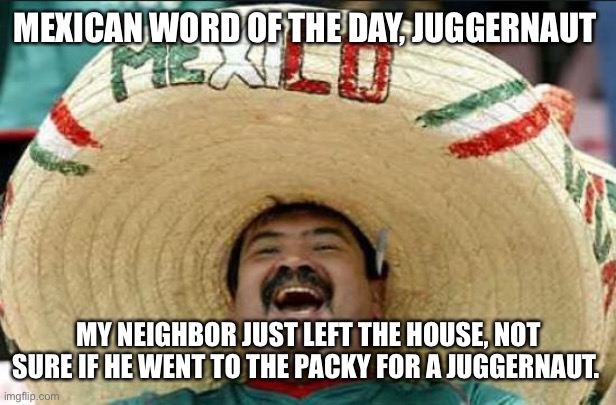 mexican word of the day | MEXICAN WORD OF THE DAY, JUGGERNAUT; MY NEIGHBOR JUST LEFT THE HOUSE, NOT SURE IF HE WENT TO THE PACKY FOR A JUGGERNAUT. | image tagged in mexican word of the day | made w/ Imgflip meme maker