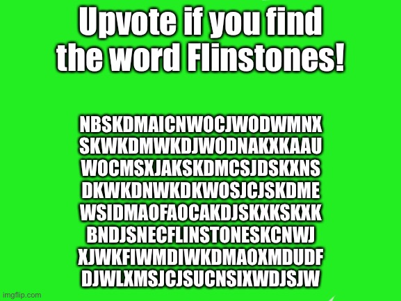 Find the word Flinstones! If you see it, circle it with red, and upvote it! Plus, this is a word search. | Upvote if you find the word Flinstones! NBSKDMAICNWOCJWODWMNX
SKWKDMWKDJWODNAKXKAAU
WOCMSXJAKSKDMCSJDSKXNS
DKWKDNWKDKWOSJCJSKDME
WSIDMAOFAOCAKDJSKXKSKXK
BNDJSNECFLINSTONESKCNWJ
XJWKFIWMDIWKDMAOXMDUDF
DJWLXMSJCJSUCNSIXWDJSJW | image tagged in memes,jack sparrow being chased | made w/ Imgflip meme maker