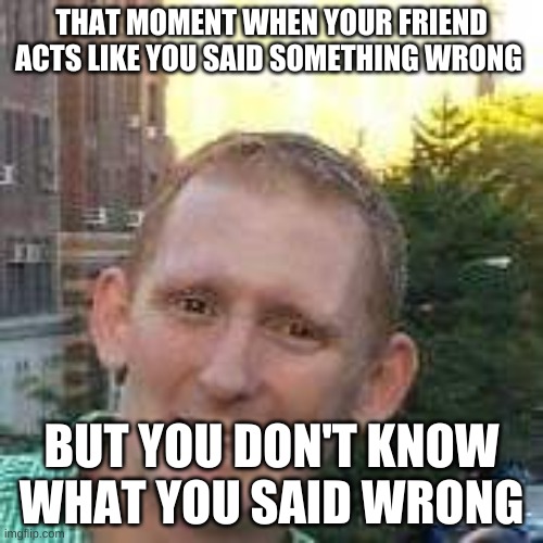 Relatable? | THAT MOMENT WHEN YOUR FRIEND ACTS LIKE YOU SAID SOMETHING WRONG; BUT YOU DON'T KNOW WHAT YOU SAID WRONG | image tagged in embarrased uneasy white man | made w/ Imgflip meme maker