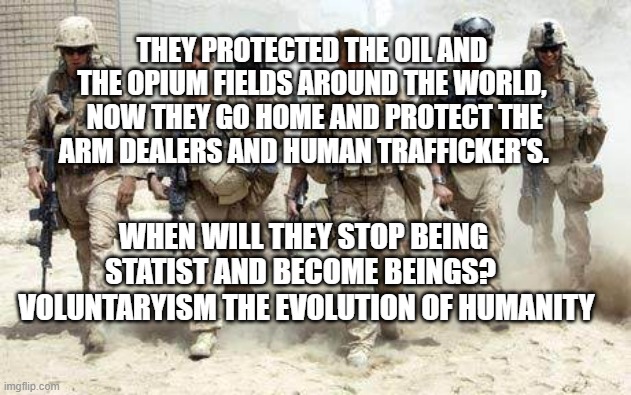 Deployed Military | THEY PROTECTED THE OIL AND THE OPIUM FIELDS AROUND THE WORLD,  NOW THEY GO HOME AND PROTECT THE ARM DEALERS AND HUMAN TRAFFICKER'S. WHEN WILL THEY STOP BEING STATIST AND BECOME BEINGS? 
  VOLUNTARYISM THE EVOLUTION OF HUMANITY | image tagged in deployed military | made w/ Imgflip meme maker