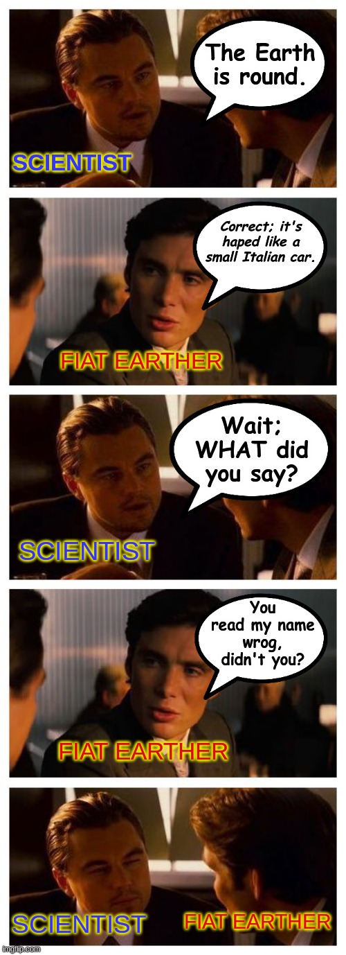 FIAT EARTH | The Earth is round. SCIENTIST; Correct; it's haped like a small Italian car. FIAT EARTHER; Wait; WHAT did you say? SCIENTIST; You read my name wrog, didn't you? FIAT EARTHER; FIAT EARTHER; SCIENTIST | image tagged in leonardo inception extended,flat earth,fiat earth | made w/ Imgflip meme maker