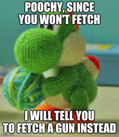 Fetch A Gun | POOCHY, SINCE YOU WON'T FETCH; I WILL TELL YOU TO FETCH A GUN INSTEAD | made w/ Imgflip meme maker