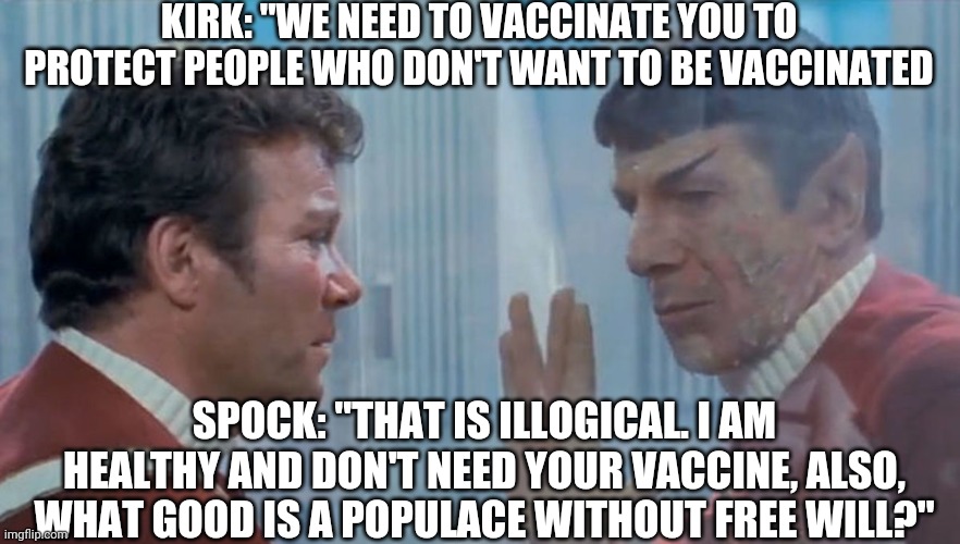 You must risk your health for the needs of the elite and the outcry of the control freaks. | KIRK: "WE NEED TO VACCINATE YOU TO PROTECT PEOPLE WHO DON'T WANT TO BE VACCINATED; SPOCK: "THAT IS ILLOGICAL. I AM HEALTHY AND DON'T NEED YOUR VACCINE, ALSO, WHAT GOOD IS A POPULACE WITHOUT FREE WILL?" | image tagged in captain kirk,spock,covid-19,illogical,spock illogical | made w/ Imgflip meme maker