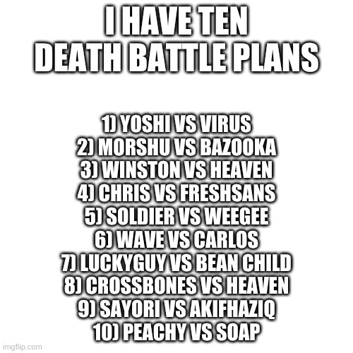 The Plans For 10 Death Battles | I HAVE TEN DEATH BATTLE PLANS; 1) YOSHI VS VIRUS
2) MORSHU VS BAZOOKA
3) WINSTON VS HEAVEN
4) CHRIS VS FRESHSANS
5) SOLDIER VS WEEGEE
6) WAVE VS CARLOS
7) LUCKYGUY VS BEAN CHILD
8) CROSSBONES VS HEAVEN
9) SAYORI VS AKIFHAZIQ
10) PEACHY VS SOAP | made w/ Imgflip meme maker
