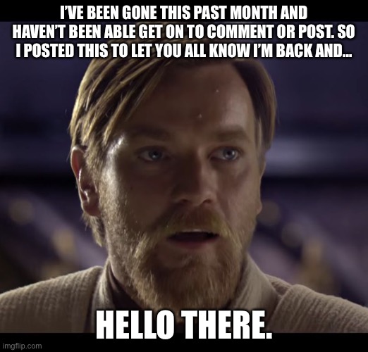 General Kenobi. You are a bold one. | I’VE BEEN GONE THIS PAST MONTH AND HAVEN’T BEEN ABLE GET ON TO COMMENT OR POST. SO I POSTED THIS TO LET YOU ALL KNOW I’M BACK AND... HELLO THERE. | image tagged in hello there,lol,funny,memes,gifs | made w/ Imgflip meme maker