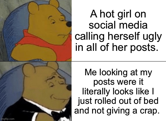 Really tho | A hot girl on social media calling herself ugly in all of her posts. Me looking at my posts were it literally looks like I just rolled out of bed and not giving a crap. | image tagged in memes,tuxedo winnie the pooh | made w/ Imgflip meme maker