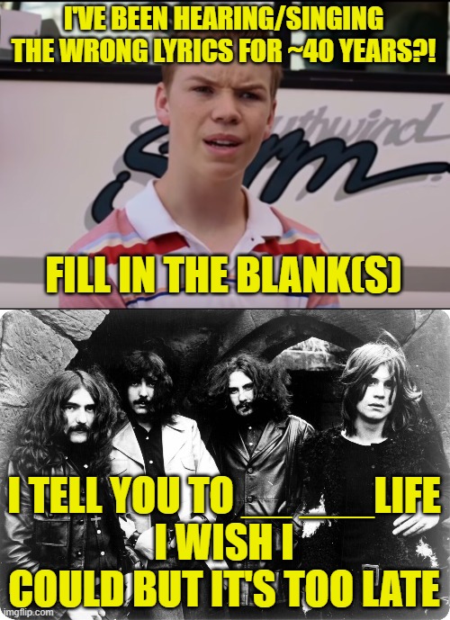 No fair looking it up, just type in what you think you hear. | I'VE BEEN HEARING/SINGING THE WRONG LYRICS FOR ~40 YEARS?! FILL IN THE BLANK(S); I TELL YOU TO __ ___LIFE
I WISH I COULD BUT IT'S TOO LATE | image tagged in you guys are getting paid,black sabbath | made w/ Imgflip meme maker