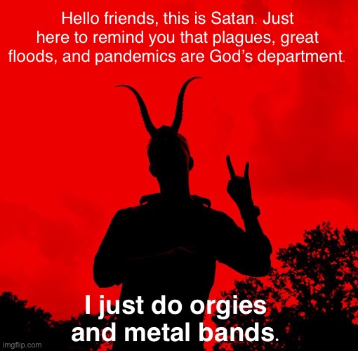 Satan corrects the record. | Hello friends, this is Satan. Just here to remind you that plagues, great floods, and pandemics are God’s department. I just do orgies and metal bands. | image tagged in satanic new year,satan,satanists,satanism,satan speaks,hail satan | made w/ Imgflip meme maker