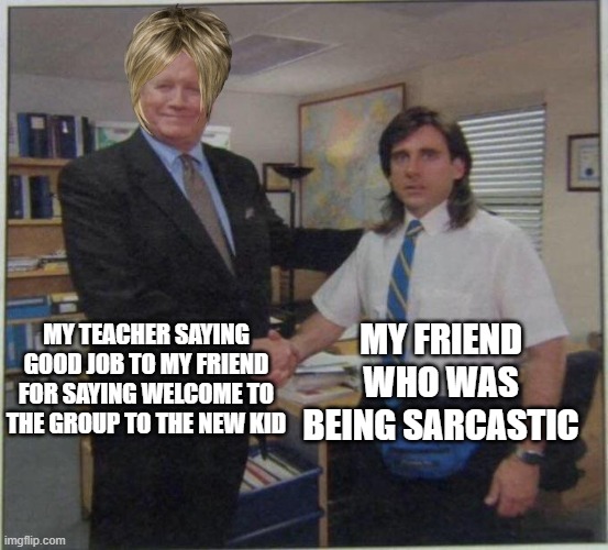 the office handshake |  MY TEACHER SAYING GOOD JOB TO MY FRIEND FOR SAYING WELCOME TO THE GROUP TO THE NEW KID; MY FRIEND WHO WAS BEING SARCASTIC | image tagged in the office handshake | made w/ Imgflip meme maker