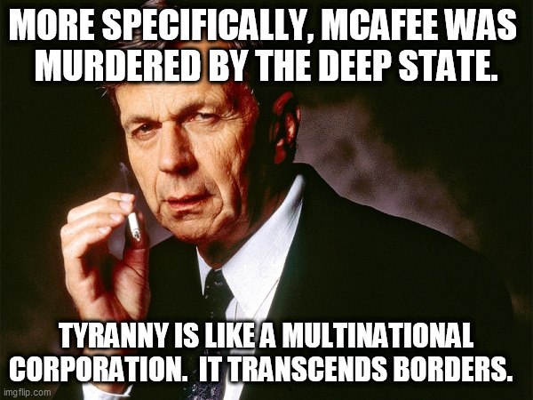 Cigarette Smoking Man | MORE SPECIFICALLY, MCAFEE WAS 
MURDERED BY THE DEEP STATE. TYRANNY IS LIKE A MULTINATIONAL CORPORATION.  IT TRANSCENDS BORDERS. | image tagged in cigarette smoking man | made w/ Imgflip meme maker