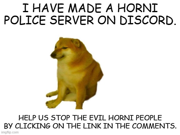Join cheems and enroll in the horni police today | I HAVE MADE A HORNI POLICE SERVER ON DISCORD. HELP US STOP THE EVIL HORNI PEOPLE BY CLICKING ON THE LINK IN THE COMMENTS. | image tagged in blank white template | made w/ Imgflip meme maker