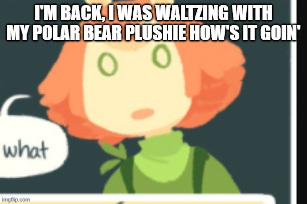 Cucumber is confused | I'M BACK, I WAS WALTZING WITH MY POLAR BEAR PLUSHIE HOW'S IT GOIN' | image tagged in cucumber is confused | made w/ Imgflip meme maker