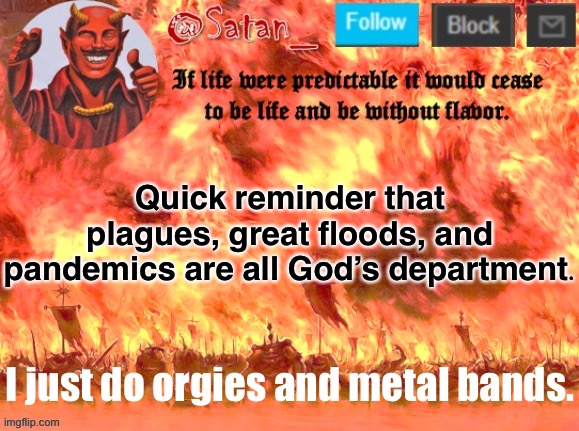 Satan addresses the rumors about him that have been circulating for 2000+ years. | Quick reminder that plagues, great floods, and pandemics are all God’s department. I just do orgies and metal bands. | image tagged in satan | made w/ Imgflip meme maker