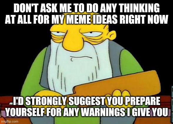 This is me right now - I've run out of meme ideas at this point | DON'T ASK ME TO DO ANY THINKING AT ALL FOR MY MEME IDEAS RIGHT NOW; I'D STRONGLY SUGGEST YOU PREPARE YOURSELF FOR ANY WARNINGS I GIVE YOU | image tagged in memes,that's a paddlin',relatable | made w/ Imgflip meme maker