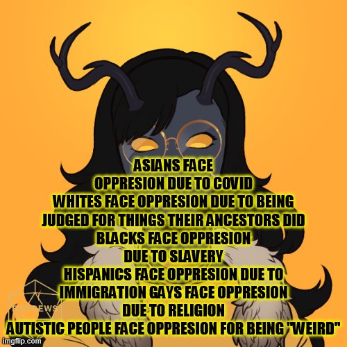Why can't we learn to love each other? | ASIANS FACE OPPRESION DUE TO COVID
WHITES FACE OPPRESION DUE TO BEING JUDGED FOR THINGS THEIR ANCESTORS DID
BLACKS FACE OPPRESION DUE TO SLAVERY
HISPANICS FACE OPPRESION DUE TO IMMIGRATION GAYS FACE OPPRESION DUE TO RELIGION
AUTISTIC PEOPLE FACE OPPRESION FOR BEING "WEIRD" | made w/ Imgflip meme maker